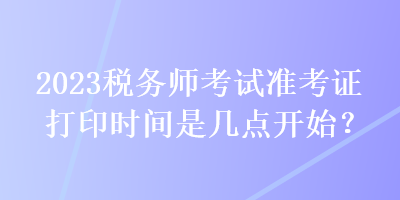 2023税务师考试准考证打印时间是几点开始？