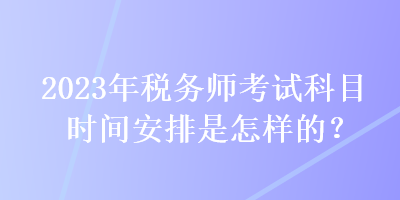 2023年税务师考试科目时间安排是怎样的？