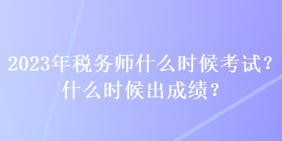 2023年税务师什么时候考试？什么时候出成绩？