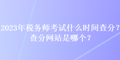 2023年税务师考试什么时间查分？查分网站是哪个？