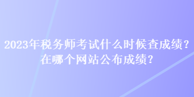 2023年税务师考试什么时候查成绩？在哪个网站公布成绩？