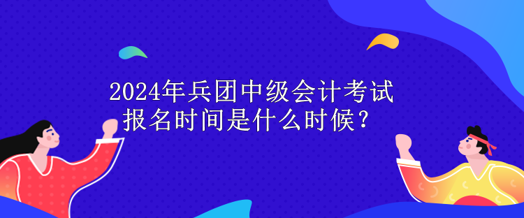 2024年兵团中级会计考试报名时间是什么时候？