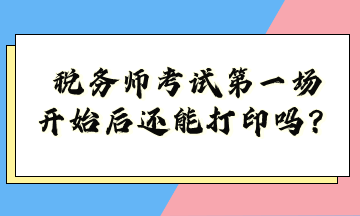 税务师考试第一场开始后还能打印吗？