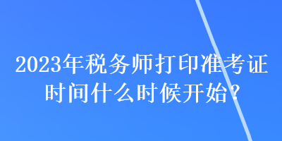 2023年税务师打印准考证时间什么时候开始？