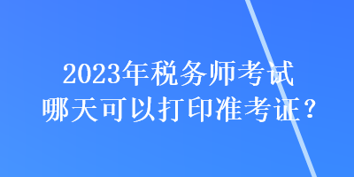 2023年税务师考试哪天可以打印准考证？