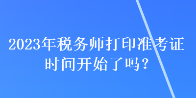 2023年税务师打印准考证时间开始了吗？