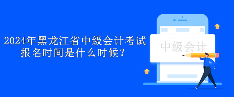 2024年黑龙江省中级会计考试报名时间是什么时候？