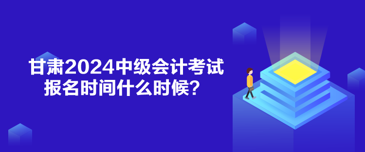 甘肃2024中级会计考试报名时间什么时候？