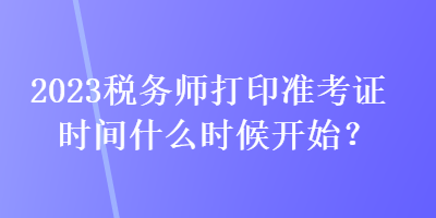 2023税务师打印准考证时间什么时候开始？