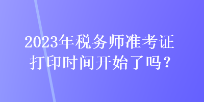 2023年税务师准考证打印时间开始了吗？