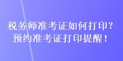 税务师准考证如何打印？预约准考证打印提醒！