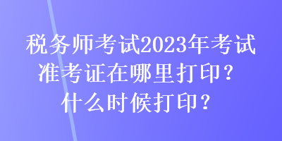 税务师考试2023年考试准考证在哪里打印？什么时候打印？