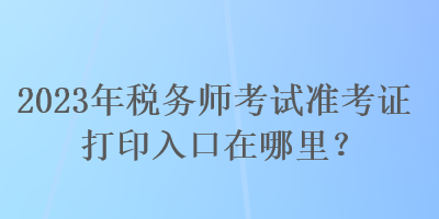 2023年税务师考试准考证打印入口在哪里？