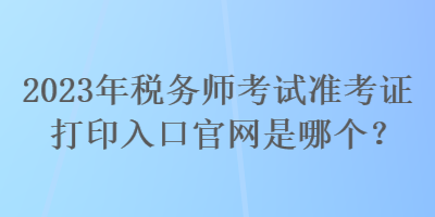 2023年税务师考试准考证打印入口官网是哪个？