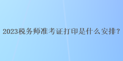 2023税务师准考证打印是什么安排？