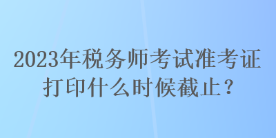 2023年税务师考试准考证打印什么时候截止？