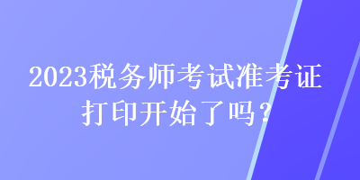 2023税务师考试准考证打印开始了吗？