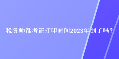 税务师准考证打印时间2023年到了吗？