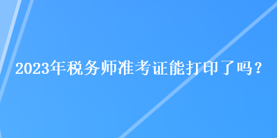 2023年税务师准考证能打印了吗？