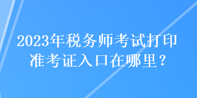 2023年税务师考试打印准考证入口在哪里？