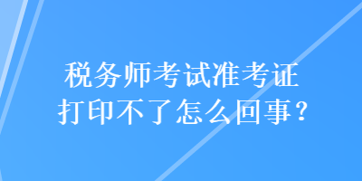 税务师考试准考证打印不了怎么回事？