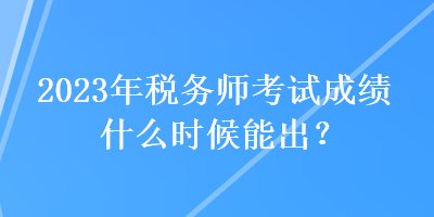 2023年税务师考试成绩什么时候能出？