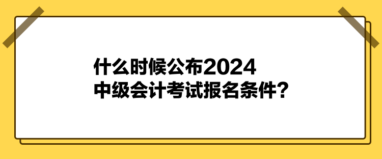 什么时候公布2024中级会计考试报名条件？