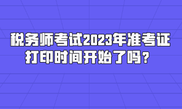 税务师考试2023年准考证打印时间开始了吗？