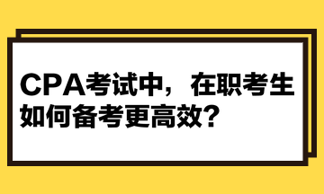 CPA考试中，在职考生如何备考更高效？