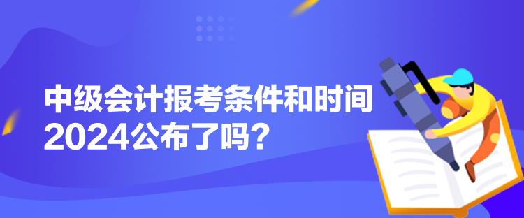 中级会计报考条件和时间2024公布了吗？