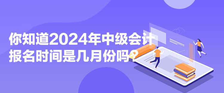 你知道2024年中级会计报名时间是几月份吗？