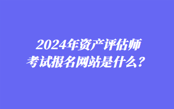 2024年资产评估师考试报名网站是什么？