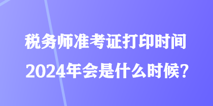 税务师准考证打印时间2024年会是什么时候？