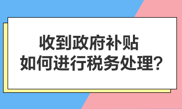 收到政府补贴，如何进行税务处理？