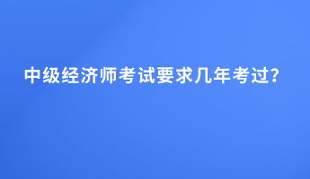 中级经济师考试要求几年考过？