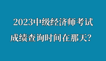 2023中级经济师考试成绩查询时间在那天？