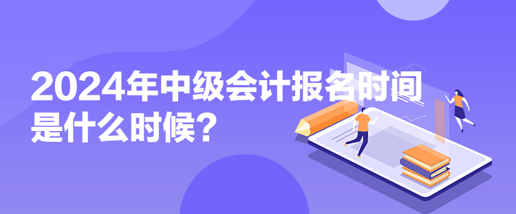 2024年中级会计报名时间是什么时候?