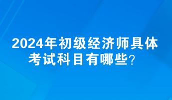 2024年初级经济师具体考试科目有哪些？