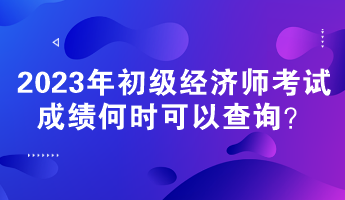 2023年初级经济师考试成绩何时可以查询？