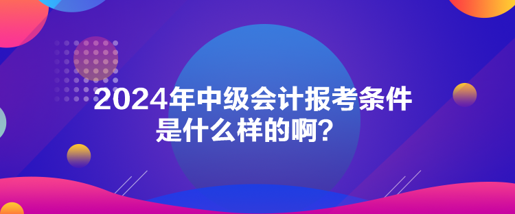 2024年中级会计报考条件是什么样的啊？