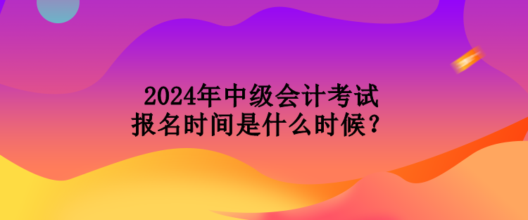 2024年中级会计考试报名时间是什么时候？