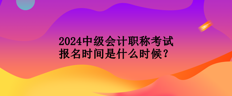 2024中级会计职称考试报名时间是什么时候？