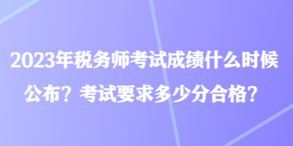 2023年税务师考试成绩什么时候公布？考试要求多少分合格？