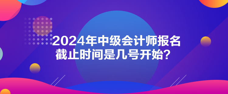 2024年中级会计师报名截止时间是几号开始？