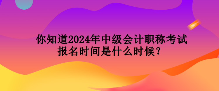 你知道2024年中级会计职称考试报名时间是什么时候？