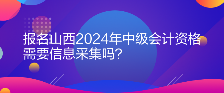 报名山西2024年中级会计资格需要信息采集吗？