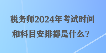 税务师2024年考试时间和科目安排都是什么？