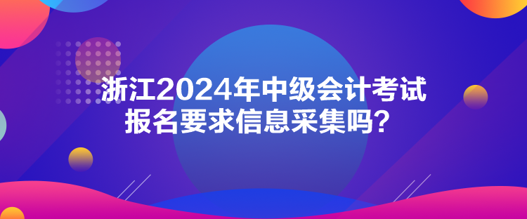 浙江2024年中级会计考试报名要求信息采集吗？