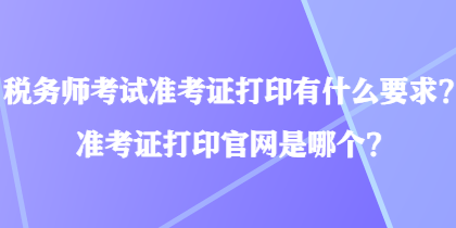 税务师考试准考证打印有什么要求？准考证打印官网是哪个？