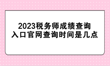 2023税务师成绩查询入口官网查询时间是几点？